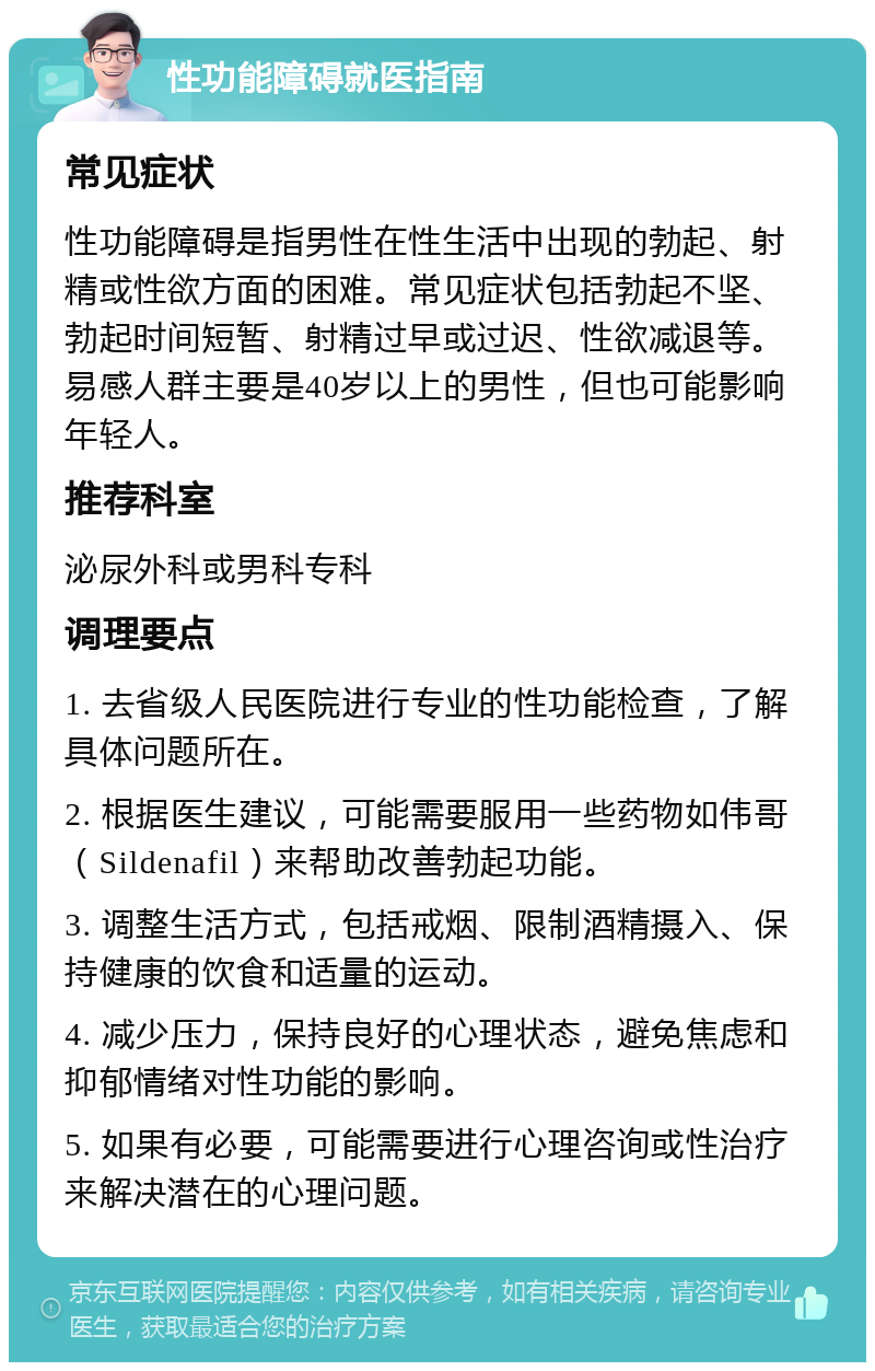 性功能障碍就医指南 常见症状 性功能障碍是指男性在性生活中出现的勃起、射精或性欲方面的困难。常见症状包括勃起不坚、勃起时间短暂、射精过早或过迟、性欲减退等。易感人群主要是40岁以上的男性，但也可能影响年轻人。 推荐科室 泌尿外科或男科专科 调理要点 1. 去省级人民医院进行专业的性功能检查，了解具体问题所在。 2. 根据医生建议，可能需要服用一些药物如伟哥（Sildenafil）来帮助改善勃起功能。 3. 调整生活方式，包括戒烟、限制酒精摄入、保持健康的饮食和适量的运动。 4. 减少压力，保持良好的心理状态，避免焦虑和抑郁情绪对性功能的影响。 5. 如果有必要，可能需要进行心理咨询或性治疗来解决潜在的心理问题。