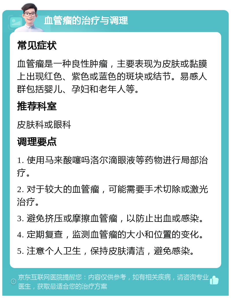 血管瘤的治疗与调理 常见症状 血管瘤是一种良性肿瘤，主要表现为皮肤或黏膜上出现红色、紫色或蓝色的斑块或结节。易感人群包括婴儿、孕妇和老年人等。 推荐科室 皮肤科或眼科 调理要点 1. 使用马来酸噻吗洛尔滴眼液等药物进行局部治疗。 2. 对于较大的血管瘤，可能需要手术切除或激光治疗。 3. 避免挤压或摩擦血管瘤，以防止出血或感染。 4. 定期复查，监测血管瘤的大小和位置的变化。 5. 注意个人卫生，保持皮肤清洁，避免感染。