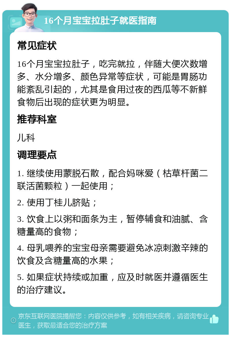 16个月宝宝拉肚子就医指南 常见症状 16个月宝宝拉肚子，吃完就拉，伴随大便次数增多、水分增多、颜色异常等症状，可能是胃肠功能紊乱引起的，尤其是食用过夜的西瓜等不新鲜食物后出现的症状更为明显。 推荐科室 儿科 调理要点 1. 继续使用蒙脱石散，配合妈咪爱（枯草杆菌二联活菌颗粒）一起使用； 2. 使用丁桂儿脐贴； 3. 饮食上以粥和面条为主，暂停辅食和油腻、含糖量高的食物； 4. 母乳喂养的宝宝母亲需要避免冰凉刺激辛辣的饮食及含糖量高的水果； 5. 如果症状持续或加重，应及时就医并遵循医生的治疗建议。