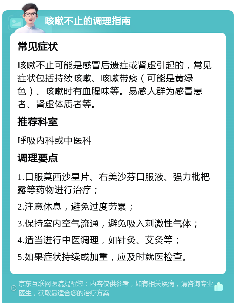 咳嗽不止的调理指南 常见症状 咳嗽不止可能是感冒后遗症或肾虚引起的，常见症状包括持续咳嗽、咳嗽带痰（可能是黄绿色）、咳嗽时有血腥味等。易感人群为感冒患者、肾虚体质者等。 推荐科室 呼吸内科或中医科 调理要点 1.口服莫西沙星片、右美沙芬口服液、强力枇杷露等药物进行治疗； 2.注意休息，避免过度劳累； 3.保持室内空气流通，避免吸入刺激性气体； 4.适当进行中医调理，如针灸、艾灸等； 5.如果症状持续或加重，应及时就医检查。