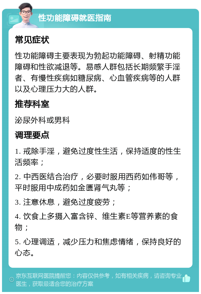 性功能障碍就医指南 常见症状 性功能障碍主要表现为勃起功能障碍、射精功能障碍和性欲减退等。易感人群包括长期频繁手淫者、有慢性疾病如糖尿病、心血管疾病等的人群以及心理压力大的人群。 推荐科室 泌尿外科或男科 调理要点 1. 戒除手淫，避免过度性生活，保持适度的性生活频率； 2. 中西医结合治疗，必要时服用西药如伟哥等，平时服用中成药如金匮肾气丸等； 3. 注意休息，避免过度疲劳； 4. 饮食上多摄入富含锌、维生素E等营养素的食物； 5. 心理调适，减少压力和焦虑情绪，保持良好的心态。