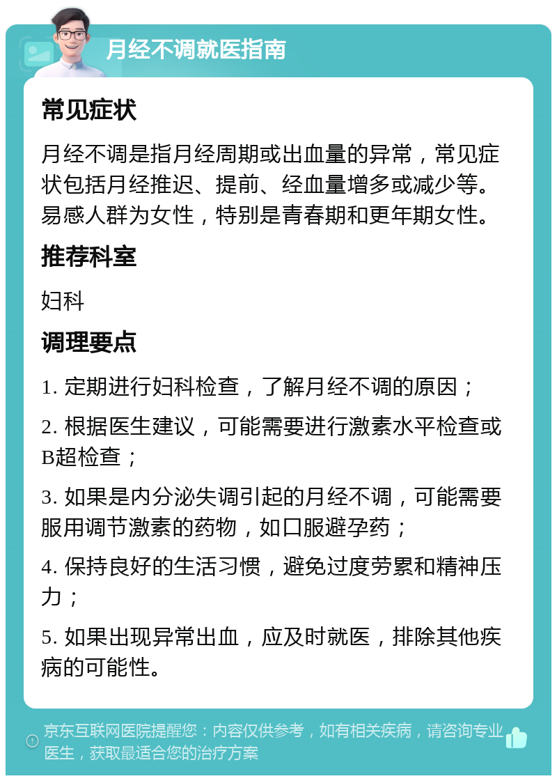 月经不调就医指南 常见症状 月经不调是指月经周期或出血量的异常，常见症状包括月经推迟、提前、经血量增多或减少等。易感人群为女性，特别是青春期和更年期女性。 推荐科室 妇科 调理要点 1. 定期进行妇科检查，了解月经不调的原因； 2. 根据医生建议，可能需要进行激素水平检查或B超检查； 3. 如果是内分泌失调引起的月经不调，可能需要服用调节激素的药物，如口服避孕药； 4. 保持良好的生活习惯，避免过度劳累和精神压力； 5. 如果出现异常出血，应及时就医，排除其他疾病的可能性。