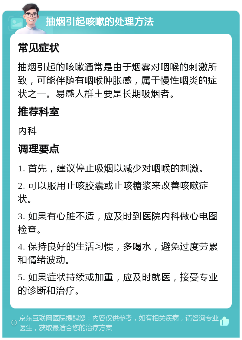 抽烟引起咳嗽的处理方法 常见症状 抽烟引起的咳嗽通常是由于烟雾对咽喉的刺激所致，可能伴随有咽喉肿胀感，属于慢性咽炎的症状之一。易感人群主要是长期吸烟者。 推荐科室 内科 调理要点 1. 首先，建议停止吸烟以减少对咽喉的刺激。 2. 可以服用止咳胶囊或止咳糖浆来改善咳嗽症状。 3. 如果有心脏不适，应及时到医院内科做心电图检查。 4. 保持良好的生活习惯，多喝水，避免过度劳累和情绪波动。 5. 如果症状持续或加重，应及时就医，接受专业的诊断和治疗。