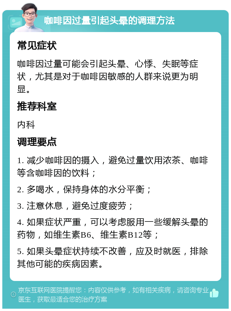 咖啡因过量引起头晕的调理方法 常见症状 咖啡因过量可能会引起头晕、心悸、失眠等症状，尤其是对于咖啡因敏感的人群来说更为明显。 推荐科室 内科 调理要点 1. 减少咖啡因的摄入，避免过量饮用浓茶、咖啡等含咖啡因的饮料； 2. 多喝水，保持身体的水分平衡； 3. 注意休息，避免过度疲劳； 4. 如果症状严重，可以考虑服用一些缓解头晕的药物，如维生素B6、维生素B12等； 5. 如果头晕症状持续不改善，应及时就医，排除其他可能的疾病因素。