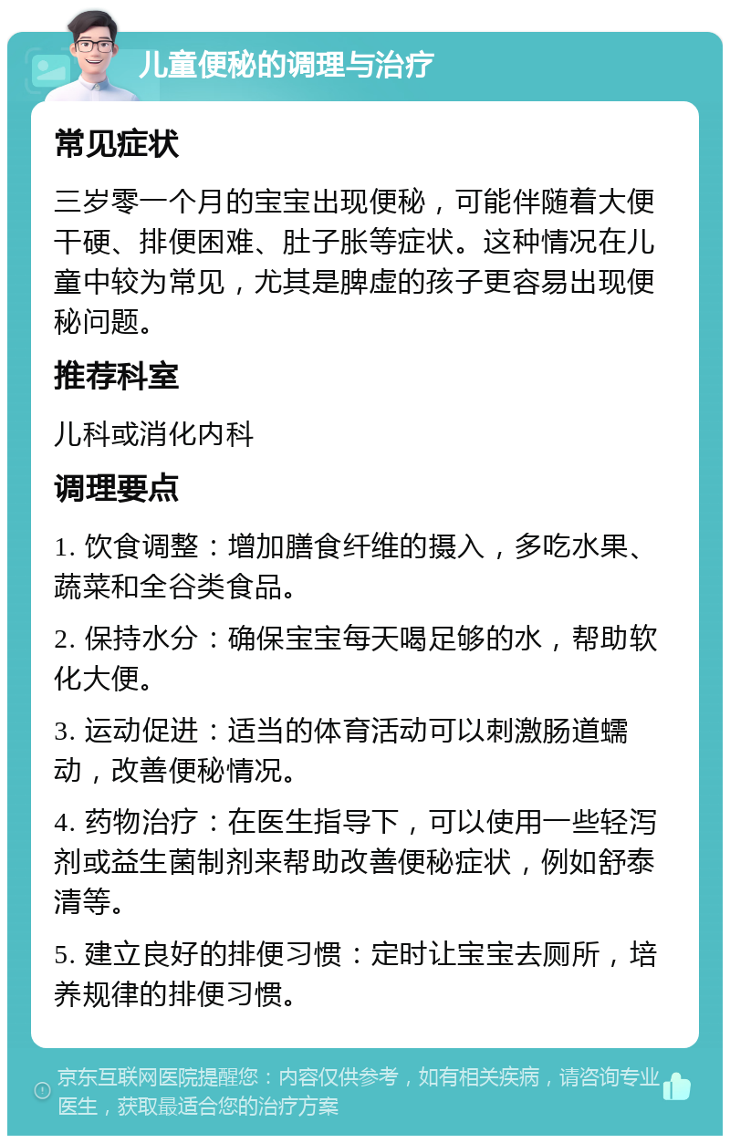 儿童便秘的调理与治疗 常见症状 三岁零一个月的宝宝出现便秘，可能伴随着大便干硬、排便困难、肚子胀等症状。这种情况在儿童中较为常见，尤其是脾虚的孩子更容易出现便秘问题。 推荐科室 儿科或消化内科 调理要点 1. 饮食调整：增加膳食纤维的摄入，多吃水果、蔬菜和全谷类食品。 2. 保持水分：确保宝宝每天喝足够的水，帮助软化大便。 3. 运动促进：适当的体育活动可以刺激肠道蠕动，改善便秘情况。 4. 药物治疗：在医生指导下，可以使用一些轻泻剂或益生菌制剂来帮助改善便秘症状，例如舒泰清等。 5. 建立良好的排便习惯：定时让宝宝去厕所，培养规律的排便习惯。