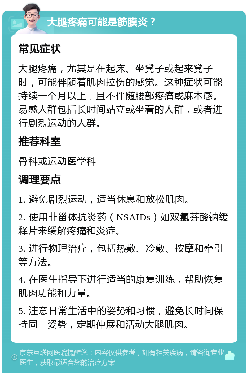 大腿疼痛可能是筋膜炎？ 常见症状 大腿疼痛，尤其是在起床、坐凳子或起来凳子时，可能伴随着肌肉拉伤的感觉。这种症状可能持续一个月以上，且不伴随腰部疼痛或麻木感。易感人群包括长时间站立或坐着的人群，或者进行剧烈运动的人群。 推荐科室 骨科或运动医学科 调理要点 1. 避免剧烈运动，适当休息和放松肌肉。 2. 使用非甾体抗炎药（NSAIDs）如双氯芬酸钠缓释片来缓解疼痛和炎症。 3. 进行物理治疗，包括热敷、冷敷、按摩和牵引等方法。 4. 在医生指导下进行适当的康复训练，帮助恢复肌肉功能和力量。 5. 注意日常生活中的姿势和习惯，避免长时间保持同一姿势，定期伸展和活动大腿肌肉。