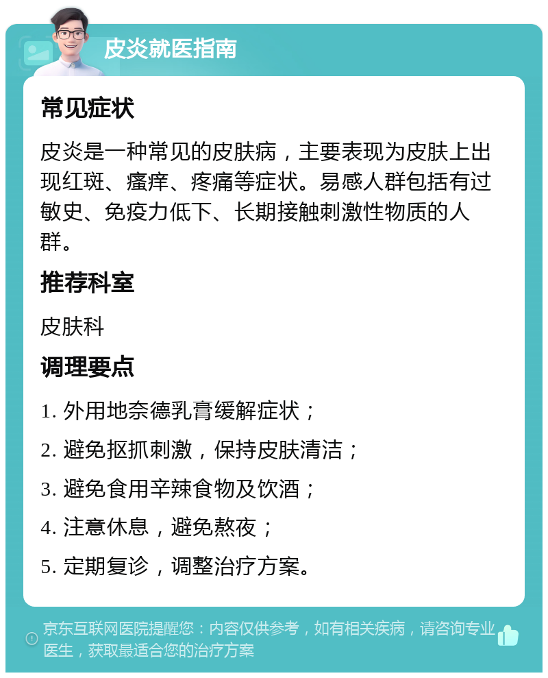 皮炎就医指南 常见症状 皮炎是一种常见的皮肤病，主要表现为皮肤上出现红斑、瘙痒、疼痛等症状。易感人群包括有过敏史、免疫力低下、长期接触刺激性物质的人群。 推荐科室 皮肤科 调理要点 1. 外用地奈德乳膏缓解症状； 2. 避免抠抓刺激，保持皮肤清洁； 3. 避免食用辛辣食物及饮酒； 4. 注意休息，避免熬夜； 5. 定期复诊，调整治疗方案。