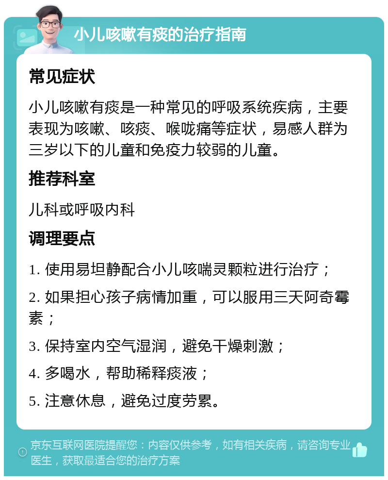 小儿咳嗽有痰的治疗指南 常见症状 小儿咳嗽有痰是一种常见的呼吸系统疾病，主要表现为咳嗽、咳痰、喉咙痛等症状，易感人群为三岁以下的儿童和免疫力较弱的儿童。 推荐科室 儿科或呼吸内科 调理要点 1. 使用易坦静配合小儿咳喘灵颗粒进行治疗； 2. 如果担心孩子病情加重，可以服用三天阿奇霉素； 3. 保持室内空气湿润，避免干燥刺激； 4. 多喝水，帮助稀释痰液； 5. 注意休息，避免过度劳累。