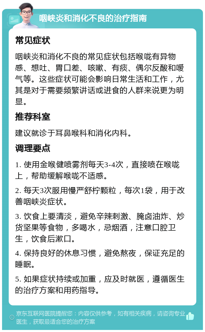 咽峡炎和消化不良的治疗指南 常见症状 咽峡炎和消化不良的常见症状包括喉咙有异物感、想吐、胃口差、咳嗽、有痰、偶尔反酸和嗳气等。这些症状可能会影响日常生活和工作，尤其是对于需要频繁讲话或进食的人群来说更为明显。 推荐科室 建议就诊于耳鼻喉科和消化内科。 调理要点 1. 使用金喉健喷雾剂每天3-4次，直接喷在喉咙上，帮助缓解喉咙不适感。 2. 每天3次服用慢严舒柠颗粒，每次1袋，用于改善咽峡炎症状。 3. 饮食上要清淡，避免辛辣刺激、腌卤油炸、炒货坚果等食物，多喝水，忌烟酒，注意口腔卫生，饮食后漱口。 4. 保持良好的休息习惯，避免熬夜，保证充足的睡眠。 5. 如果症状持续或加重，应及时就医，遵循医生的治疗方案和用药指导。