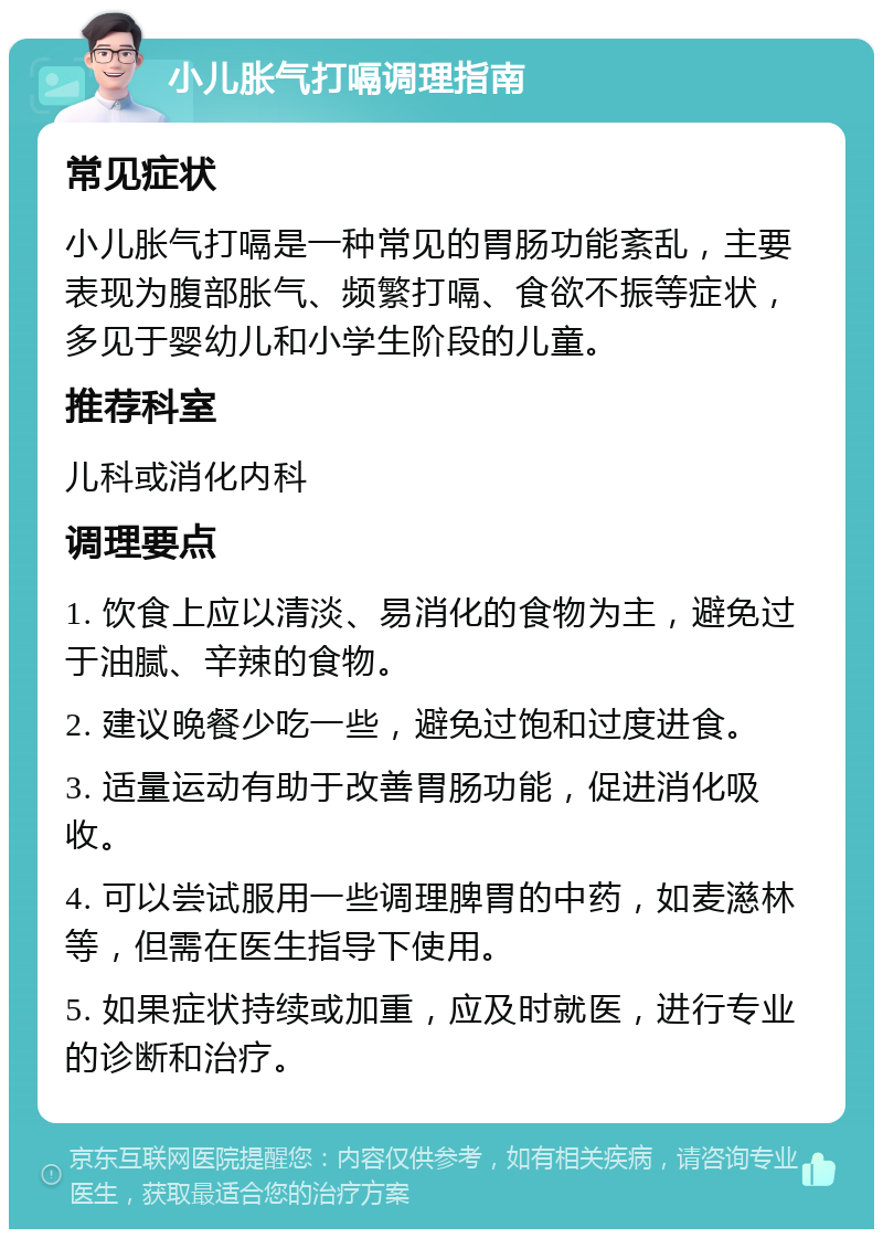 小儿胀气打嗝调理指南 常见症状 小儿胀气打嗝是一种常见的胃肠功能紊乱，主要表现为腹部胀气、频繁打嗝、食欲不振等症状，多见于婴幼儿和小学生阶段的儿童。 推荐科室 儿科或消化内科 调理要点 1. 饮食上应以清淡、易消化的食物为主，避免过于油腻、辛辣的食物。 2. 建议晚餐少吃一些，避免过饱和过度进食。 3. 适量运动有助于改善胃肠功能，促进消化吸收。 4. 可以尝试服用一些调理脾胃的中药，如麦濨林等，但需在医生指导下使用。 5. 如果症状持续或加重，应及时就医，进行专业的诊断和治疗。