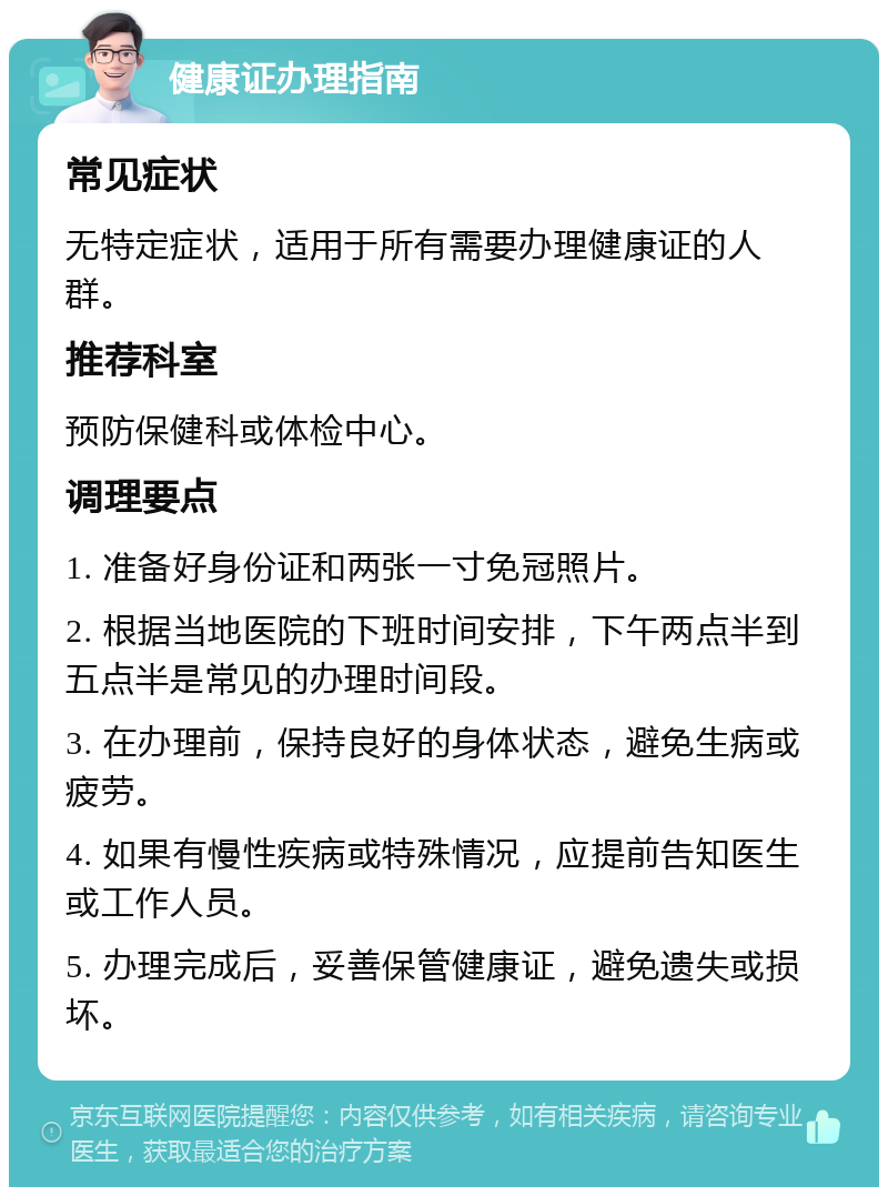 健康证办理指南 常见症状 无特定症状，适用于所有需要办理健康证的人群。 推荐科室 预防保健科或体检中心。 调理要点 1. 准备好身份证和两张一寸免冠照片。 2. 根据当地医院的下班时间安排，下午两点半到五点半是常见的办理时间段。 3. 在办理前，保持良好的身体状态，避免生病或疲劳。 4. 如果有慢性疾病或特殊情况，应提前告知医生或工作人员。 5. 办理完成后，妥善保管健康证，避免遗失或损坏。