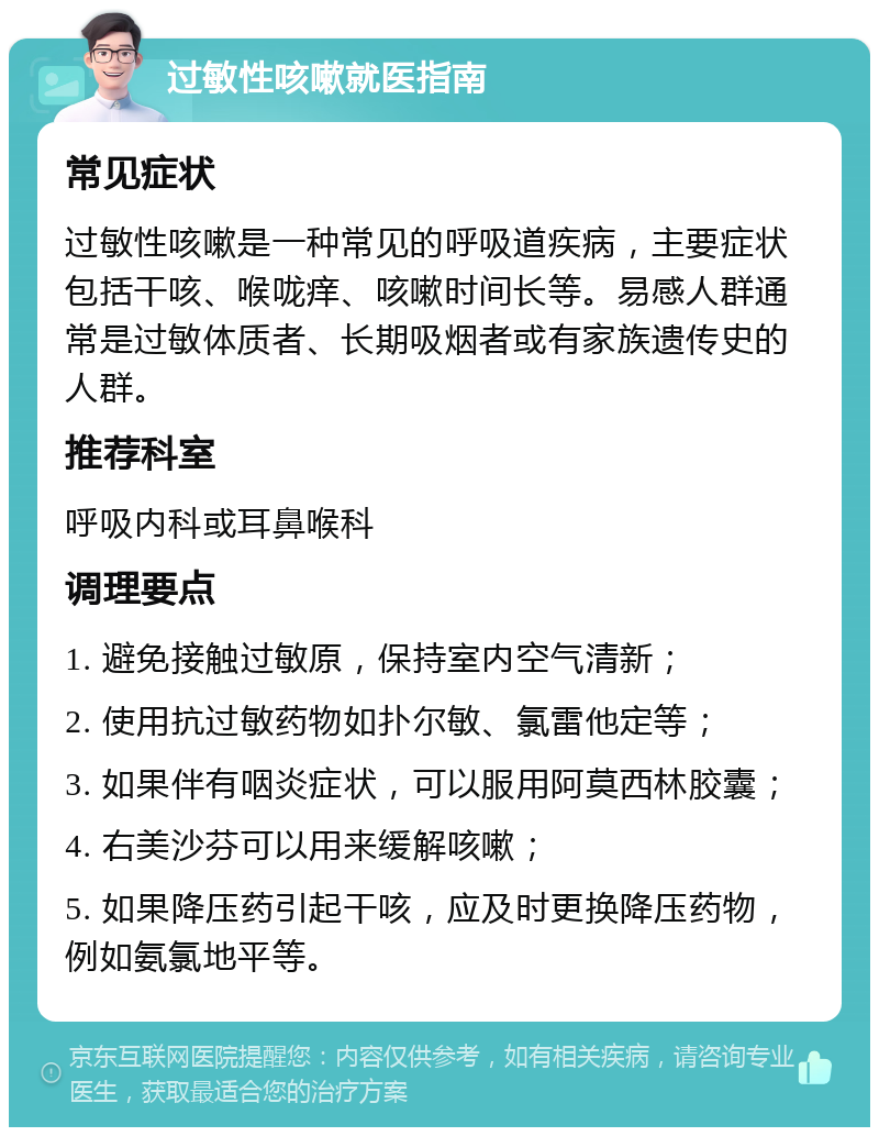 过敏性咳嗽就医指南 常见症状 过敏性咳嗽是一种常见的呼吸道疾病，主要症状包括干咳、喉咙痒、咳嗽时间长等。易感人群通常是过敏体质者、长期吸烟者或有家族遗传史的人群。 推荐科室 呼吸内科或耳鼻喉科 调理要点 1. 避免接触过敏原，保持室内空气清新； 2. 使用抗过敏药物如扑尔敏、氯雷他定等； 3. 如果伴有咽炎症状，可以服用阿莫西林胶囊； 4. 右美沙芬可以用来缓解咳嗽； 5. 如果降压药引起干咳，应及时更换降压药物，例如氨氯地平等。