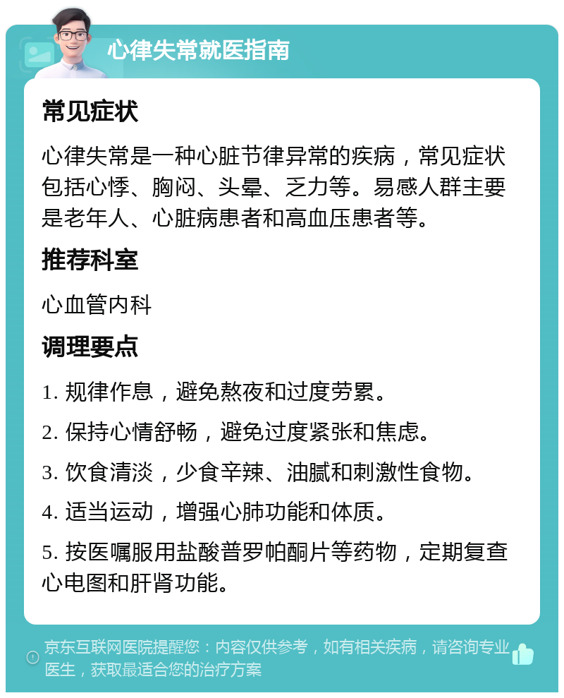 心律失常就医指南 常见症状 心律失常是一种心脏节律异常的疾病，常见症状包括心悸、胸闷、头晕、乏力等。易感人群主要是老年人、心脏病患者和高血压患者等。 推荐科室 心血管内科 调理要点 1. 规律作息，避免熬夜和过度劳累。 2. 保持心情舒畅，避免过度紧张和焦虑。 3. 饮食清淡，少食辛辣、油腻和刺激性食物。 4. 适当运动，增强心肺功能和体质。 5. 按医嘱服用盐酸普罗帕酮片等药物，定期复查心电图和肝肾功能。