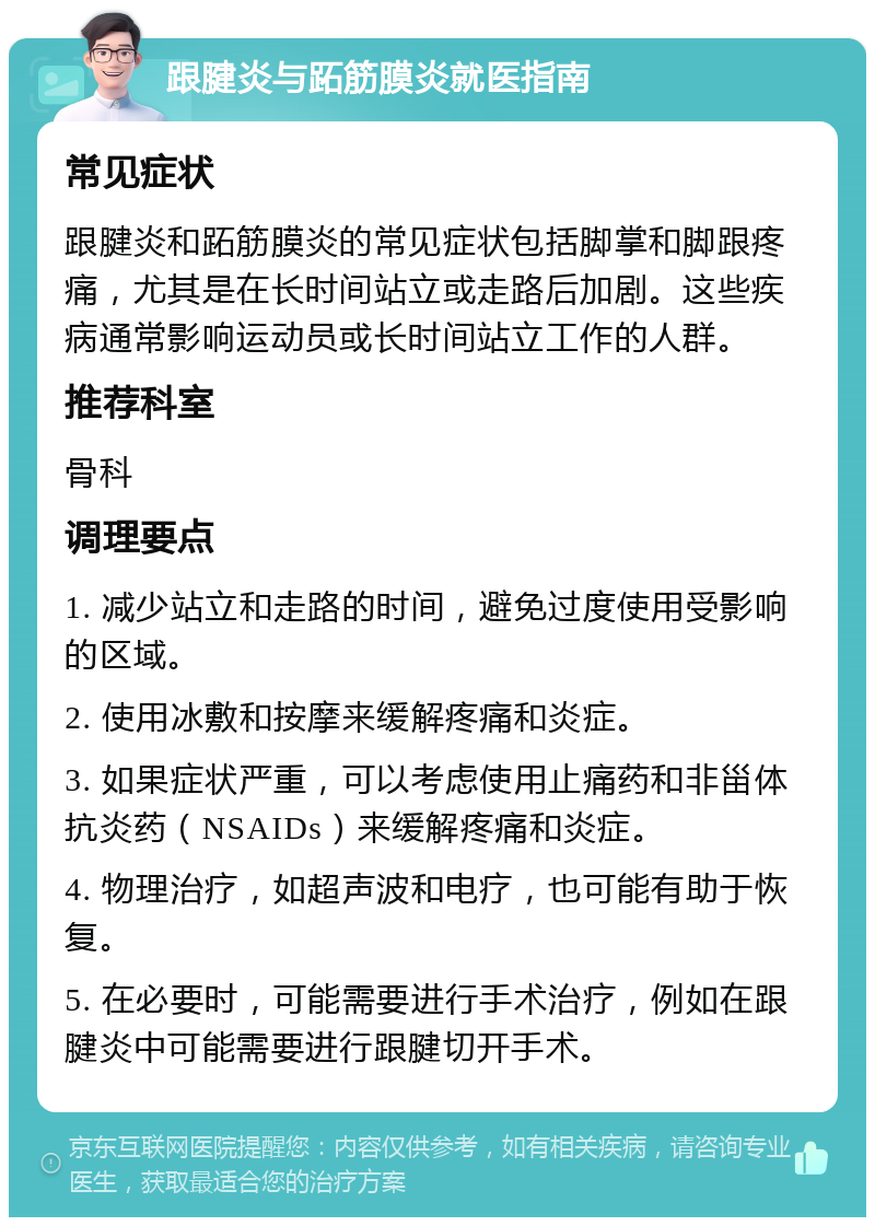 跟腱炎与跖筋膜炎就医指南 常见症状 跟腱炎和跖筋膜炎的常见症状包括脚掌和脚跟疼痛，尤其是在长时间站立或走路后加剧。这些疾病通常影响运动员或长时间站立工作的人群。 推荐科室 骨科 调理要点 1. 减少站立和走路的时间，避免过度使用受影响的区域。 2. 使用冰敷和按摩来缓解疼痛和炎症。 3. 如果症状严重，可以考虑使用止痛药和非甾体抗炎药（NSAIDs）来缓解疼痛和炎症。 4. 物理治疗，如超声波和电疗，也可能有助于恢复。 5. 在必要时，可能需要进行手术治疗，例如在跟腱炎中可能需要进行跟腱切开手术。