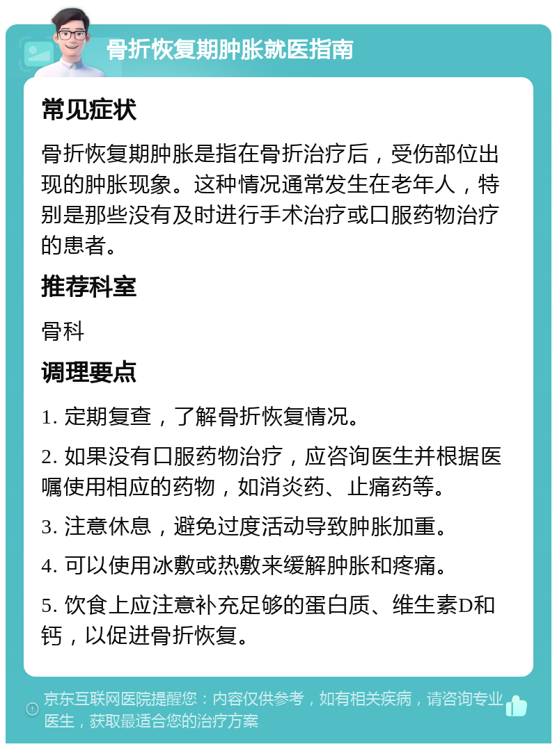 骨折恢复期肿胀就医指南 常见症状 骨折恢复期肿胀是指在骨折治疗后，受伤部位出现的肿胀现象。这种情况通常发生在老年人，特别是那些没有及时进行手术治疗或口服药物治疗的患者。 推荐科室 骨科 调理要点 1. 定期复查，了解骨折恢复情况。 2. 如果没有口服药物治疗，应咨询医生并根据医嘱使用相应的药物，如消炎药、止痛药等。 3. 注意休息，避免过度活动导致肿胀加重。 4. 可以使用冰敷或热敷来缓解肿胀和疼痛。 5. 饮食上应注意补充足够的蛋白质、维生素D和钙，以促进骨折恢复。