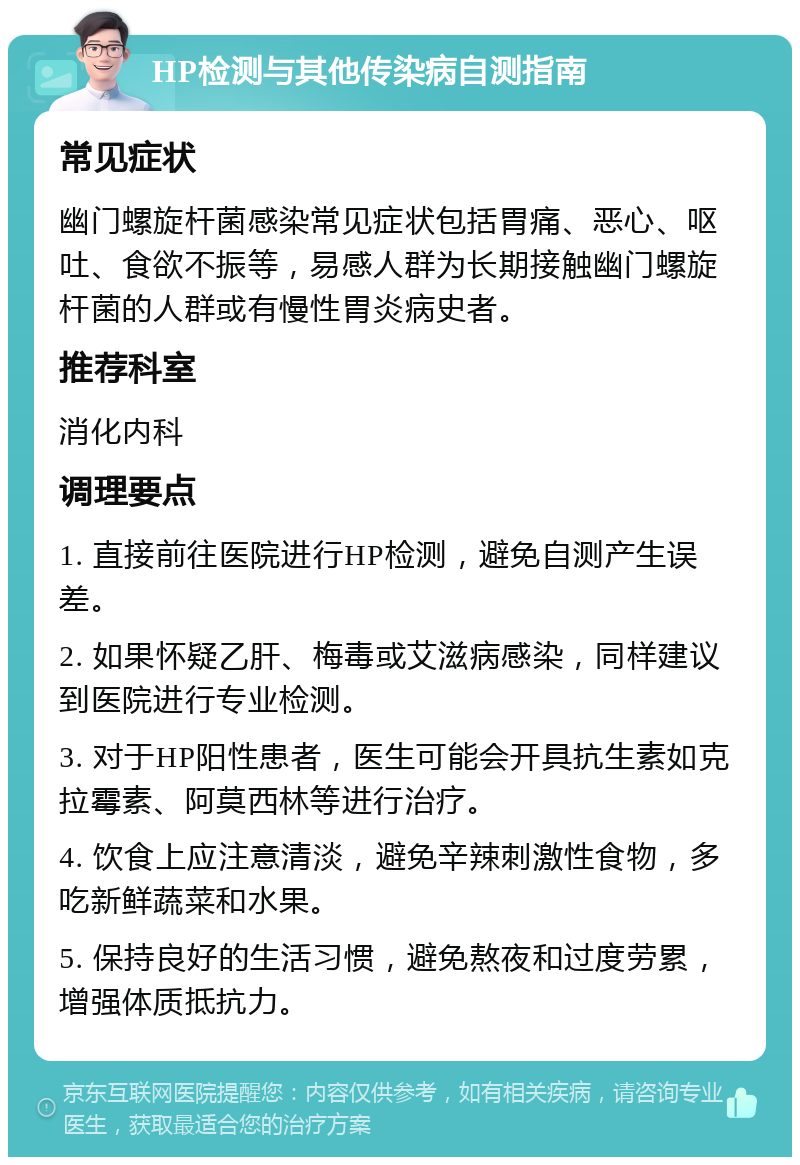 HP检测与其他传染病自测指南 常见症状 幽门螺旋杆菌感染常见症状包括胃痛、恶心、呕吐、食欲不振等，易感人群为长期接触幽门螺旋杆菌的人群或有慢性胃炎病史者。 推荐科室 消化内科 调理要点 1. 直接前往医院进行HP检测，避免自测产生误差。 2. 如果怀疑乙肝、梅毒或艾滋病感染，同样建议到医院进行专业检测。 3. 对于HP阳性患者，医生可能会开具抗生素如克拉霉素、阿莫西林等进行治疗。 4. 饮食上应注意清淡，避免辛辣刺激性食物，多吃新鲜蔬菜和水果。 5. 保持良好的生活习惯，避免熬夜和过度劳累，增强体质抵抗力。