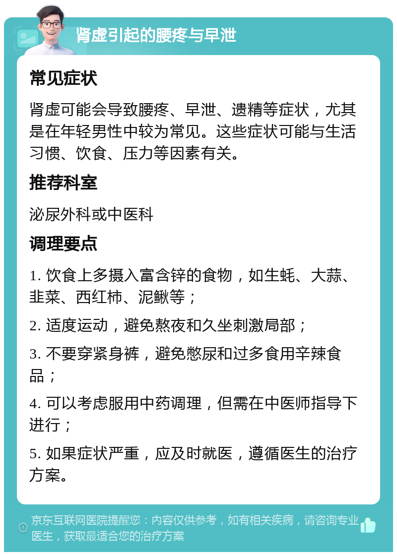 肾虚引起的腰疼与早泄 常见症状 肾虚可能会导致腰疼、早泄、遗精等症状，尤其是在年轻男性中较为常见。这些症状可能与生活习惯、饮食、压力等因素有关。 推荐科室 泌尿外科或中医科 调理要点 1. 饮食上多摄入富含锌的食物，如生蚝、大蒜、韭菜、西红柿、泥鳅等； 2. 适度运动，避免熬夜和久坐刺激局部； 3. 不要穿紧身裤，避免憋尿和过多食用辛辣食品； 4. 可以考虑服用中药调理，但需在中医师指导下进行； 5. 如果症状严重，应及时就医，遵循医生的治疗方案。