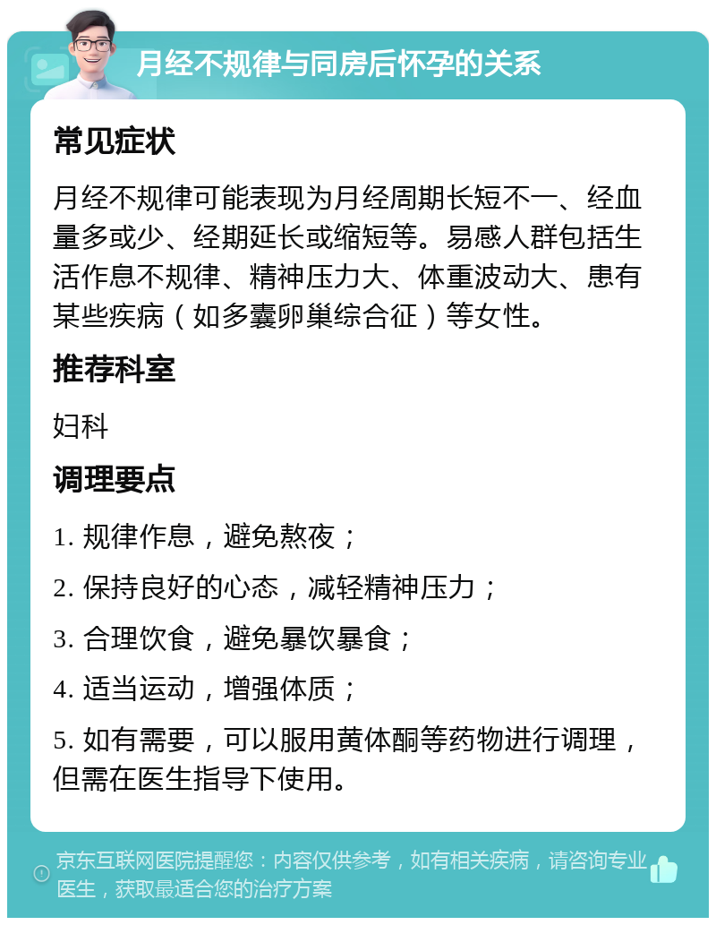 月经不规律与同房后怀孕的关系 常见症状 月经不规律可能表现为月经周期长短不一、经血量多或少、经期延长或缩短等。易感人群包括生活作息不规律、精神压力大、体重波动大、患有某些疾病（如多囊卵巢综合征）等女性。 推荐科室 妇科 调理要点 1. 规律作息，避免熬夜； 2. 保持良好的心态，减轻精神压力； 3. 合理饮食，避免暴饮暴食； 4. 适当运动，增强体质； 5. 如有需要，可以服用黄体酮等药物进行调理，但需在医生指导下使用。