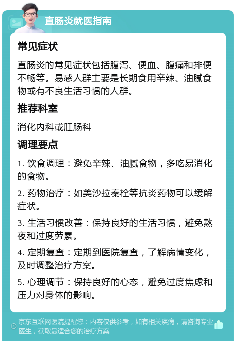 直肠炎就医指南 常见症状 直肠炎的常见症状包括腹泻、便血、腹痛和排便不畅等。易感人群主要是长期食用辛辣、油腻食物或有不良生活习惯的人群。 推荐科室 消化内科或肛肠科 调理要点 1. 饮食调理：避免辛辣、油腻食物，多吃易消化的食物。 2. 药物治疗：如美沙拉秦栓等抗炎药物可以缓解症状。 3. 生活习惯改善：保持良好的生活习惯，避免熬夜和过度劳累。 4. 定期复查：定期到医院复查，了解病情变化，及时调整治疗方案。 5. 心理调节：保持良好的心态，避免过度焦虑和压力对身体的影响。