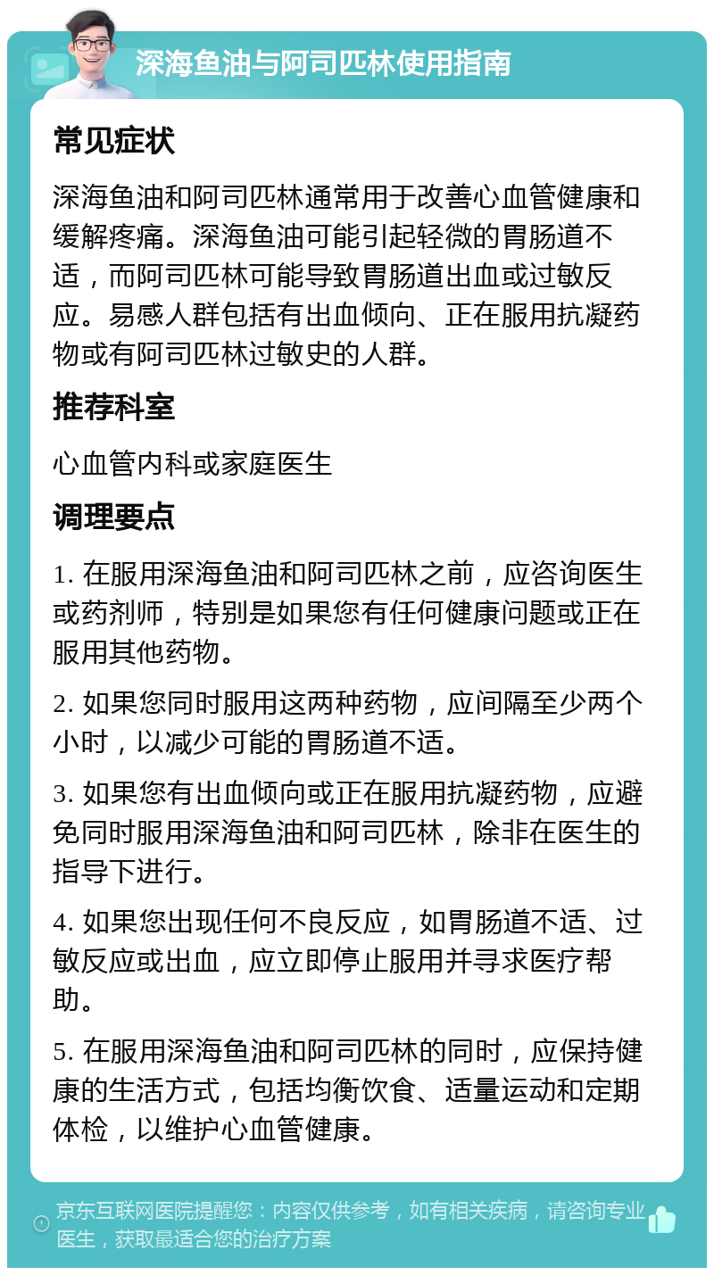 深海鱼油与阿司匹林使用指南 常见症状 深海鱼油和阿司匹林通常用于改善心血管健康和缓解疼痛。深海鱼油可能引起轻微的胃肠道不适，而阿司匹林可能导致胃肠道出血或过敏反应。易感人群包括有出血倾向、正在服用抗凝药物或有阿司匹林过敏史的人群。 推荐科室 心血管内科或家庭医生 调理要点 1. 在服用深海鱼油和阿司匹林之前，应咨询医生或药剂师，特别是如果您有任何健康问题或正在服用其他药物。 2. 如果您同时服用这两种药物，应间隔至少两个小时，以减少可能的胃肠道不适。 3. 如果您有出血倾向或正在服用抗凝药物，应避免同时服用深海鱼油和阿司匹林，除非在医生的指导下进行。 4. 如果您出现任何不良反应，如胃肠道不适、过敏反应或出血，应立即停止服用并寻求医疗帮助。 5. 在服用深海鱼油和阿司匹林的同时，应保持健康的生活方式，包括均衡饮食、适量运动和定期体检，以维护心血管健康。