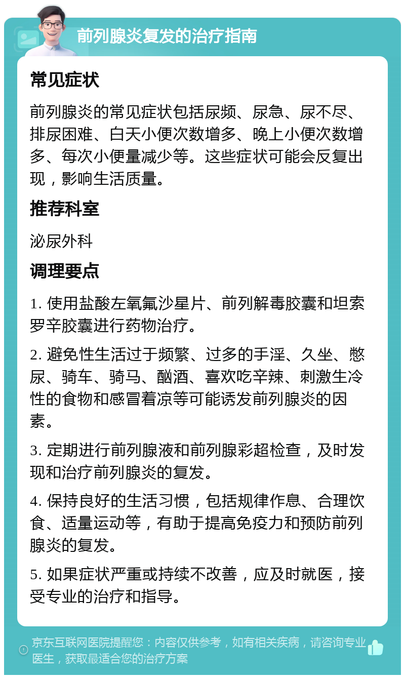 前列腺炎复发的治疗指南 常见症状 前列腺炎的常见症状包括尿频、尿急、尿不尽、排尿困难、白天小便次数增多、晚上小便次数增多、每次小便量减少等。这些症状可能会反复出现，影响生活质量。 推荐科室 泌尿外科 调理要点 1. 使用盐酸左氧氟沙星片、前列解毒胶囊和坦索罗辛胶囊进行药物治疗。 2. 避免性生活过于频繁、过多的手淫、久坐、憋尿、骑车、骑马、酗酒、喜欢吃辛辣、刺激生冷性的食物和感冒着凉等可能诱发前列腺炎的因素。 3. 定期进行前列腺液和前列腺彩超检查，及时发现和治疗前列腺炎的复发。 4. 保持良好的生活习惯，包括规律作息、合理饮食、适量运动等，有助于提高免疫力和预防前列腺炎的复发。 5. 如果症状严重或持续不改善，应及时就医，接受专业的治疗和指导。