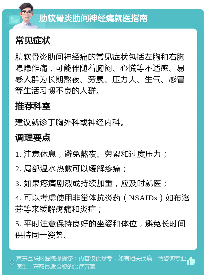 肋软骨炎肋间神经痛就医指南 常见症状 肋软骨炎肋间神经痛的常见症状包括左胸和右胸隐隐作痛，可能伴随着胸闷、心慌等不适感。易感人群为长期熬夜、劳累、压力大、生气、感冒等生活习惯不良的人群。 推荐科室 建议就诊于胸外科或神经内科。 调理要点 1. 注意休息，避免熬夜、劳累和过度压力； 2. 局部温水热敷可以缓解疼痛； 3. 如果疼痛剧烈或持续加重，应及时就医； 4. 可以考虑使用非甾体抗炎药（NSAIDs）如布洛芬等来缓解疼痛和炎症； 5. 平时注意保持良好的坐姿和体位，避免长时间保持同一姿势。