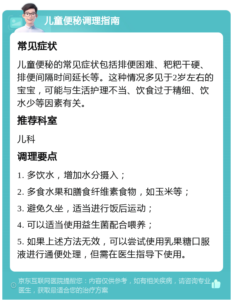 儿童便秘调理指南 常见症状 儿童便秘的常见症状包括排便困难、粑粑干硬、排便间隔时间延长等。这种情况多见于2岁左右的宝宝，可能与生活护理不当、饮食过于精细、饮水少等因素有关。 推荐科室 儿科 调理要点 1. 多饮水，增加水分摄入； 2. 多食水果和膳食纤维素食物，如玉米等； 3. 避免久坐，适当进行饭后运动； 4. 可以适当使用益生菌配合喂养； 5. 如果上述方法无效，可以尝试使用乳果糖口服液进行通便处理，但需在医生指导下使用。