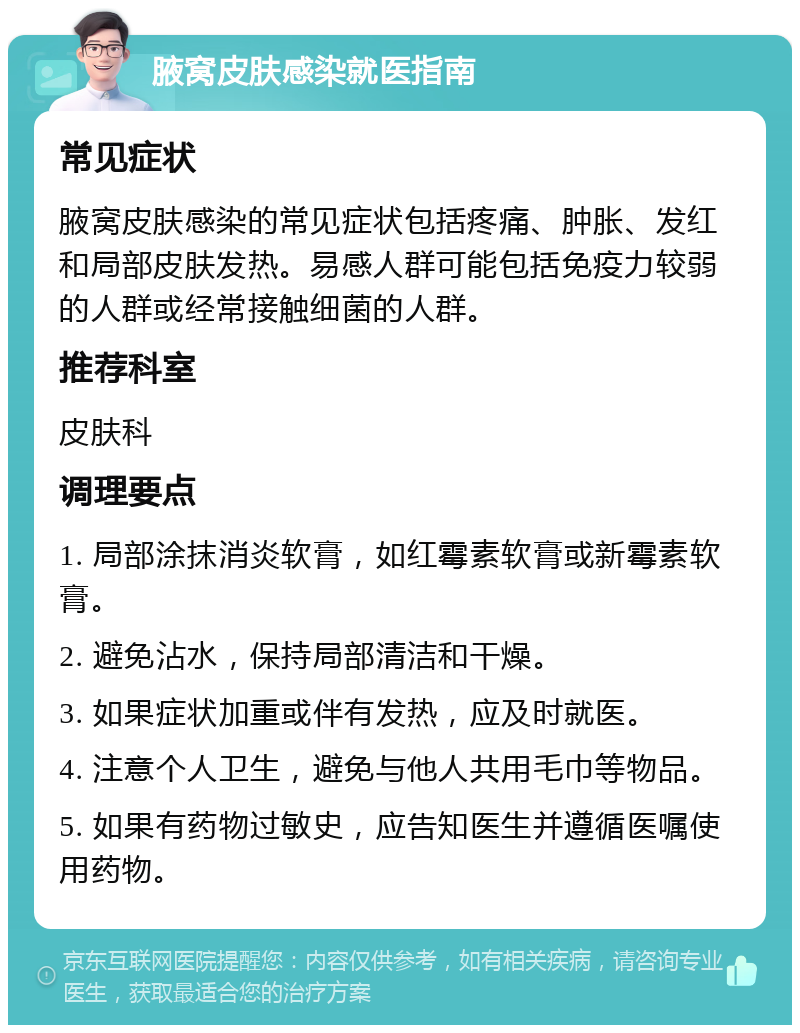 腋窝皮肤感染就医指南 常见症状 腋窝皮肤感染的常见症状包括疼痛、肿胀、发红和局部皮肤发热。易感人群可能包括免疫力较弱的人群或经常接触细菌的人群。 推荐科室 皮肤科 调理要点 1. 局部涂抹消炎软膏，如红霉素软膏或新霉素软膏。 2. 避免沾水，保持局部清洁和干燥。 3. 如果症状加重或伴有发热，应及时就医。 4. 注意个人卫生，避免与他人共用毛巾等物品。 5. 如果有药物过敏史，应告知医生并遵循医嘱使用药物。