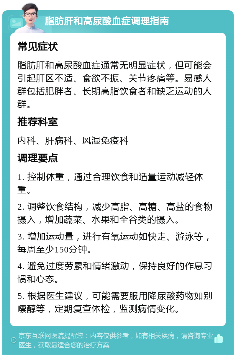 脂肪肝和高尿酸血症调理指南 常见症状 脂肪肝和高尿酸血症通常无明显症状，但可能会引起肝区不适、食欲不振、关节疼痛等。易感人群包括肥胖者、长期高脂饮食者和缺乏运动的人群。 推荐科室 内科、肝病科、风湿免疫科 调理要点 1. 控制体重，通过合理饮食和适量运动减轻体重。 2. 调整饮食结构，减少高脂、高糖、高盐的食物摄入，增加蔬菜、水果和全谷类的摄入。 3. 增加运动量，进行有氧运动如快走、游泳等，每周至少150分钟。 4. 避免过度劳累和情绪激动，保持良好的作息习惯和心态。 5. 根据医生建议，可能需要服用降尿酸药物如别嘌醇等，定期复查体检，监测病情变化。