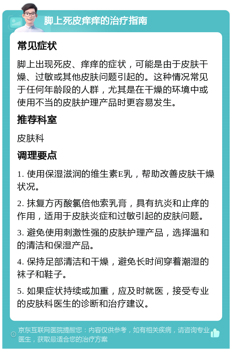 脚上死皮痒痒的治疗指南 常见症状 脚上出现死皮、痒痒的症状，可能是由于皮肤干燥、过敏或其他皮肤问题引起的。这种情况常见于任何年龄段的人群，尤其是在干燥的环境中或使用不当的皮肤护理产品时更容易发生。 推荐科室 皮肤科 调理要点 1. 使用保湿滋润的维生素E乳，帮助改善皮肤干燥状况。 2. 抹复方丙酸氯倍他索乳膏，具有抗炎和止痒的作用，适用于皮肤炎症和过敏引起的皮肤问题。 3. 避免使用刺激性强的皮肤护理产品，选择温和的清洁和保湿产品。 4. 保持足部清洁和干燥，避免长时间穿着潮湿的袜子和鞋子。 5. 如果症状持续或加重，应及时就医，接受专业的皮肤科医生的诊断和治疗建议。