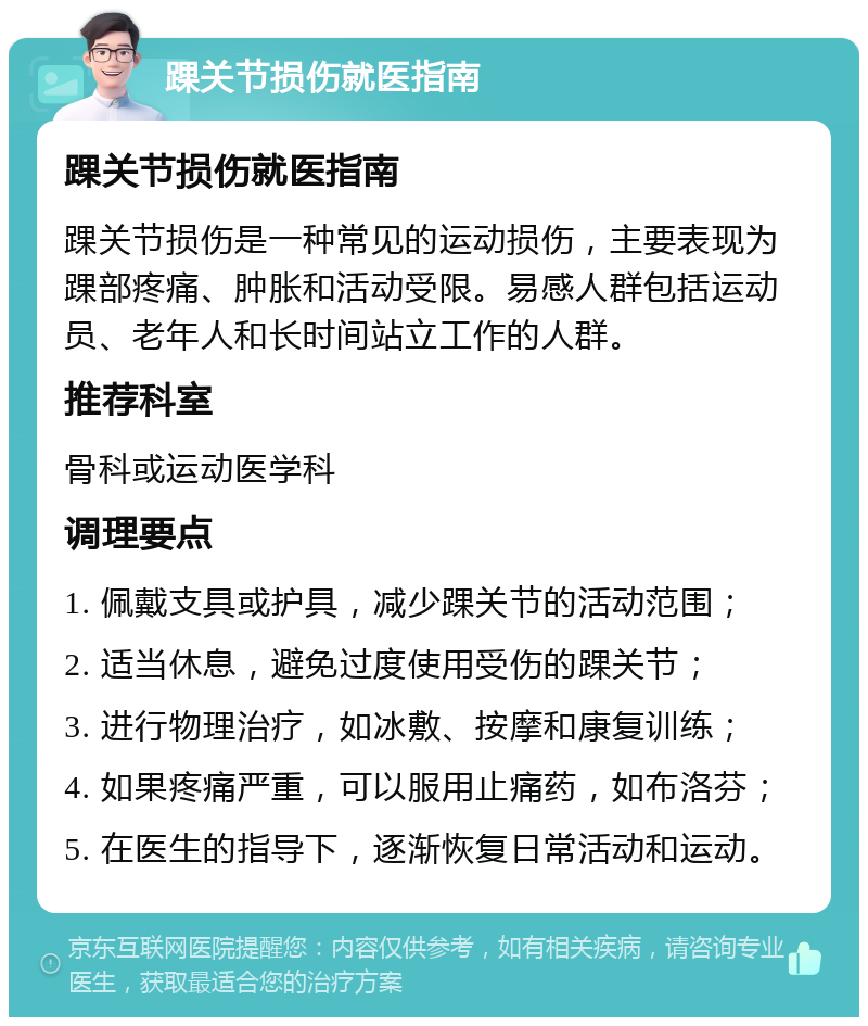 踝关节损伤就医指南 踝关节损伤就医指南 踝关节损伤是一种常见的运动损伤，主要表现为踝部疼痛、肿胀和活动受限。易感人群包括运动员、老年人和长时间站立工作的人群。 推荐科室 骨科或运动医学科 调理要点 1. 佩戴支具或护具，减少踝关节的活动范围； 2. 适当休息，避免过度使用受伤的踝关节； 3. 进行物理治疗，如冰敷、按摩和康复训练； 4. 如果疼痛严重，可以服用止痛药，如布洛芬； 5. 在医生的指导下，逐渐恢复日常活动和运动。