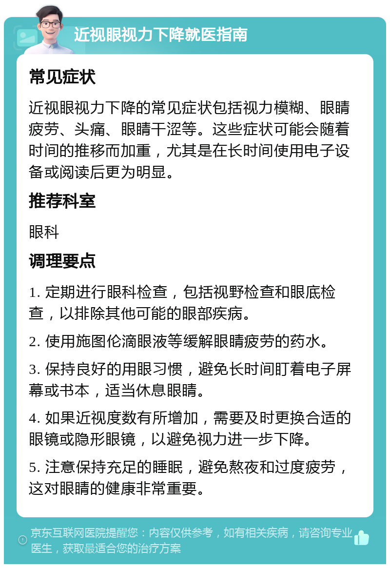 近视眼视力下降就医指南 常见症状 近视眼视力下降的常见症状包括视力模糊、眼睛疲劳、头痛、眼睛干涩等。这些症状可能会随着时间的推移而加重，尤其是在长时间使用电子设备或阅读后更为明显。 推荐科室 眼科 调理要点 1. 定期进行眼科检查，包括视野检查和眼底检查，以排除其他可能的眼部疾病。 2. 使用施图伦滴眼液等缓解眼睛疲劳的药水。 3. 保持良好的用眼习惯，避免长时间盯着电子屏幕或书本，适当休息眼睛。 4. 如果近视度数有所增加，需要及时更换合适的眼镜或隐形眼镜，以避免视力进一步下降。 5. 注意保持充足的睡眠，避免熬夜和过度疲劳，这对眼睛的健康非常重要。