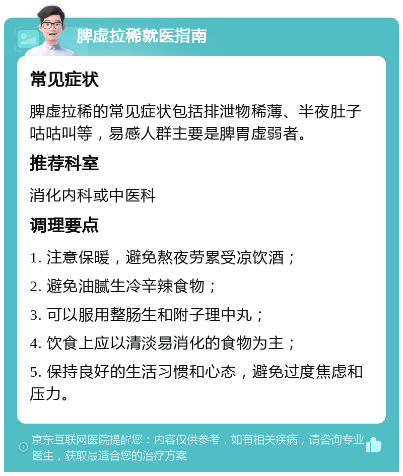 脾虚拉稀就医指南 常见症状 脾虚拉稀的常见症状包括排泄物稀薄、半夜肚子咕咕叫等，易感人群主要是脾胃虚弱者。 推荐科室 消化内科或中医科 调理要点 1. 注意保暖，避免熬夜劳累受凉饮酒； 2. 避免油腻生冷辛辣食物； 3. 可以服用整肠生和附子理中丸； 4. 饮食上应以清淡易消化的食物为主； 5. 保持良好的生活习惯和心态，避免过度焦虑和压力。