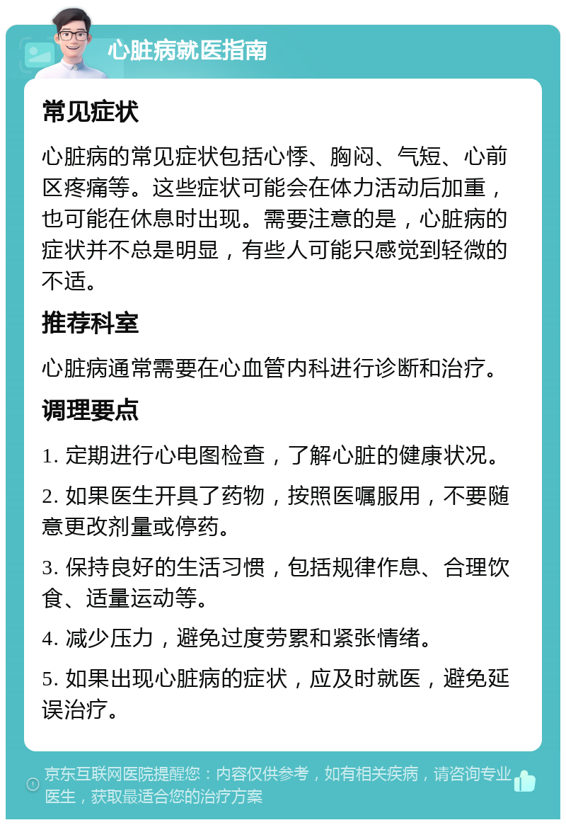 心脏病就医指南 常见症状 心脏病的常见症状包括心悸、胸闷、气短、心前区疼痛等。这些症状可能会在体力活动后加重，也可能在休息时出现。需要注意的是，心脏病的症状并不总是明显，有些人可能只感觉到轻微的不适。 推荐科室 心脏病通常需要在心血管内科进行诊断和治疗。 调理要点 1. 定期进行心电图检查，了解心脏的健康状况。 2. 如果医生开具了药物，按照医嘱服用，不要随意更改剂量或停药。 3. 保持良好的生活习惯，包括规律作息、合理饮食、适量运动等。 4. 减少压力，避免过度劳累和紧张情绪。 5. 如果出现心脏病的症状，应及时就医，避免延误治疗。