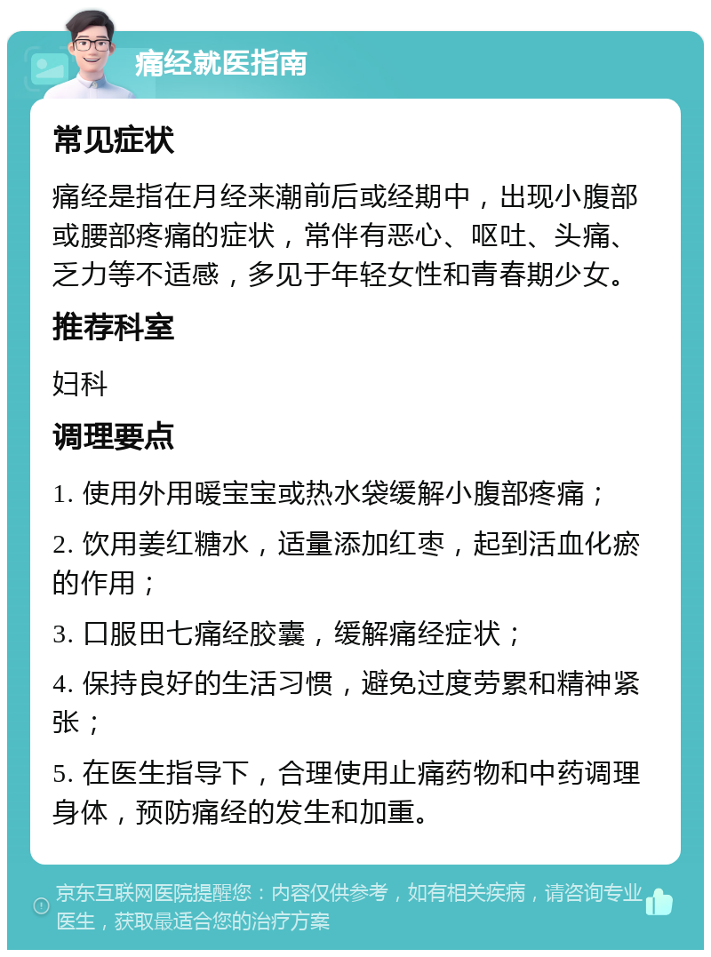 痛经就医指南 常见症状 痛经是指在月经来潮前后或经期中，出现小腹部或腰部疼痛的症状，常伴有恶心、呕吐、头痛、乏力等不适感，多见于年轻女性和青春期少女。 推荐科室 妇科 调理要点 1. 使用外用暖宝宝或热水袋缓解小腹部疼痛； 2. 饮用姜红糖水，适量添加红枣，起到活血化瘀的作用； 3. 口服田七痛经胶囊，缓解痛经症状； 4. 保持良好的生活习惯，避免过度劳累和精神紧张； 5. 在医生指导下，合理使用止痛药物和中药调理身体，预防痛经的发生和加重。