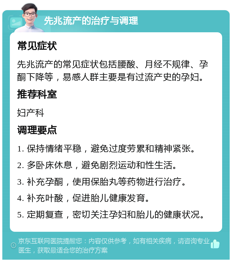 先兆流产的治疗与调理 常见症状 先兆流产的常见症状包括腰酸、月经不规律、孕酮下降等，易感人群主要是有过流产史的孕妇。 推荐科室 妇产科 调理要点 1. 保持情绪平稳，避免过度劳累和精神紧张。 2. 多卧床休息，避免剧烈运动和性生活。 3. 补充孕酮，使用保胎丸等药物进行治疗。 4. 补充叶酸，促进胎儿健康发育。 5. 定期复查，密切关注孕妇和胎儿的健康状况。