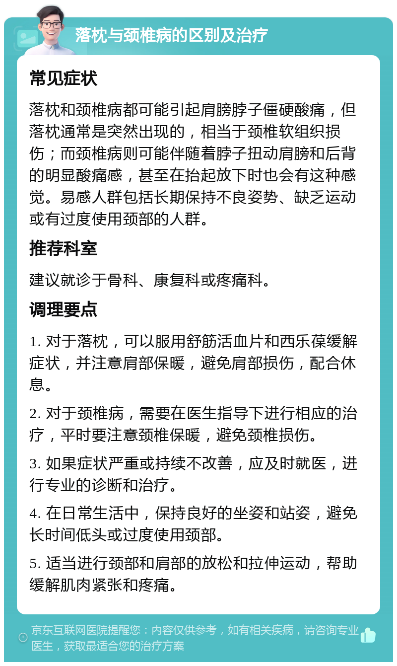 落枕与颈椎病的区别及治疗 常见症状 落枕和颈椎病都可能引起肩膀脖子僵硬酸痛，但落枕通常是突然出现的，相当于颈椎软组织损伤；而颈椎病则可能伴随着脖子扭动肩膀和后背的明显酸痛感，甚至在抬起放下时也会有这种感觉。易感人群包括长期保持不良姿势、缺乏运动或有过度使用颈部的人群。 推荐科室 建议就诊于骨科、康复科或疼痛科。 调理要点 1. 对于落枕，可以服用舒筋活血片和西乐葆缓解症状，并注意肩部保暖，避免肩部损伤，配合休息。 2. 对于颈椎病，需要在医生指导下进行相应的治疗，平时要注意颈椎保暖，避免颈椎损伤。 3. 如果症状严重或持续不改善，应及时就医，进行专业的诊断和治疗。 4. 在日常生活中，保持良好的坐姿和站姿，避免长时间低头或过度使用颈部。 5. 适当进行颈部和肩部的放松和拉伸运动，帮助缓解肌肉紧张和疼痛。