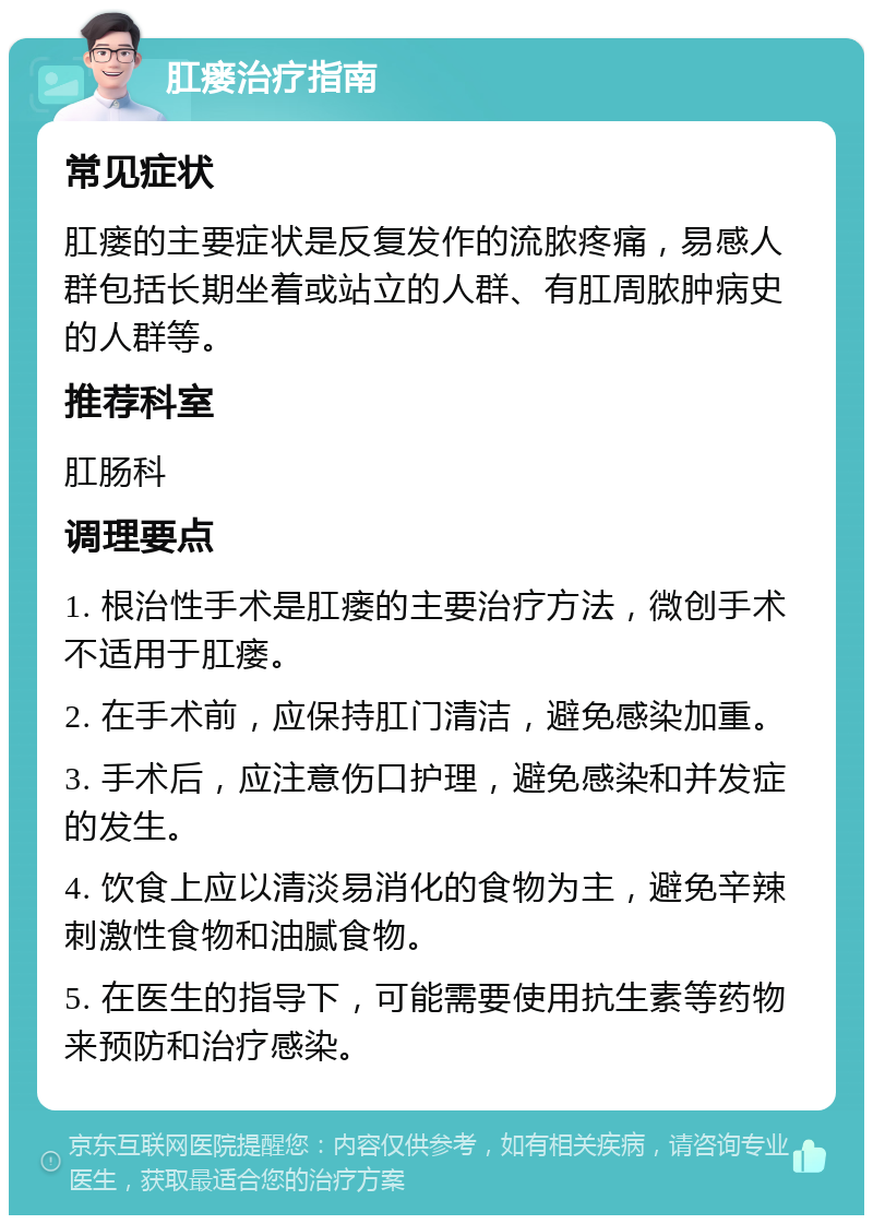 肛瘘治疗指南 常见症状 肛瘘的主要症状是反复发作的流脓疼痛，易感人群包括长期坐着或站立的人群、有肛周脓肿病史的人群等。 推荐科室 肛肠科 调理要点 1. 根治性手术是肛瘘的主要治疗方法，微创手术不适用于肛瘘。 2. 在手术前，应保持肛门清洁，避免感染加重。 3. 手术后，应注意伤口护理，避免感染和并发症的发生。 4. 饮食上应以清淡易消化的食物为主，避免辛辣刺激性食物和油腻食物。 5. 在医生的指导下，可能需要使用抗生素等药物来预防和治疗感染。