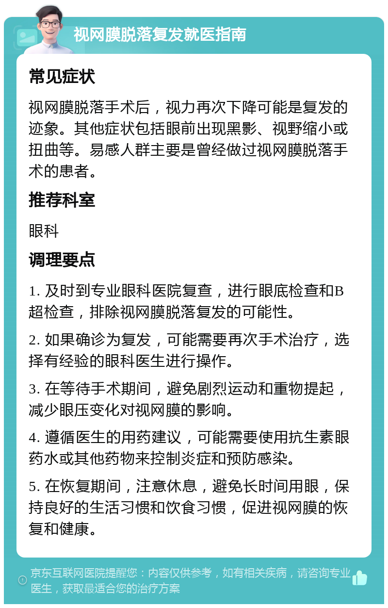 视网膜脱落复发就医指南 常见症状 视网膜脱落手术后，视力再次下降可能是复发的迹象。其他症状包括眼前出现黑影、视野缩小或扭曲等。易感人群主要是曾经做过视网膜脱落手术的患者。 推荐科室 眼科 调理要点 1. 及时到专业眼科医院复查，进行眼底检查和B超检查，排除视网膜脱落复发的可能性。 2. 如果确诊为复发，可能需要再次手术治疗，选择有经验的眼科医生进行操作。 3. 在等待手术期间，避免剧烈运动和重物提起，减少眼压变化对视网膜的影响。 4. 遵循医生的用药建议，可能需要使用抗生素眼药水或其他药物来控制炎症和预防感染。 5. 在恢复期间，注意休息，避免长时间用眼，保持良好的生活习惯和饮食习惯，促进视网膜的恢复和健康。