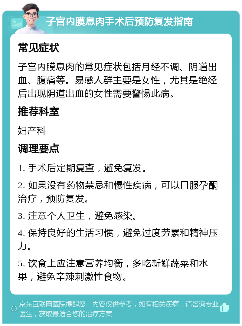 子宫内膜息肉手术后预防复发指南 常见症状 子宫内膜息肉的常见症状包括月经不调、阴道出血、腹痛等。易感人群主要是女性，尤其是绝经后出现阴道出血的女性需要警惕此病。 推荐科室 妇产科 调理要点 1. 手术后定期复查，避免复发。 2. 如果没有药物禁忌和慢性疾病，可以口服孕酮治疗，预防复发。 3. 注意个人卫生，避免感染。 4. 保持良好的生活习惯，避免过度劳累和精神压力。 5. 饮食上应注意营养均衡，多吃新鲜蔬菜和水果，避免辛辣刺激性食物。