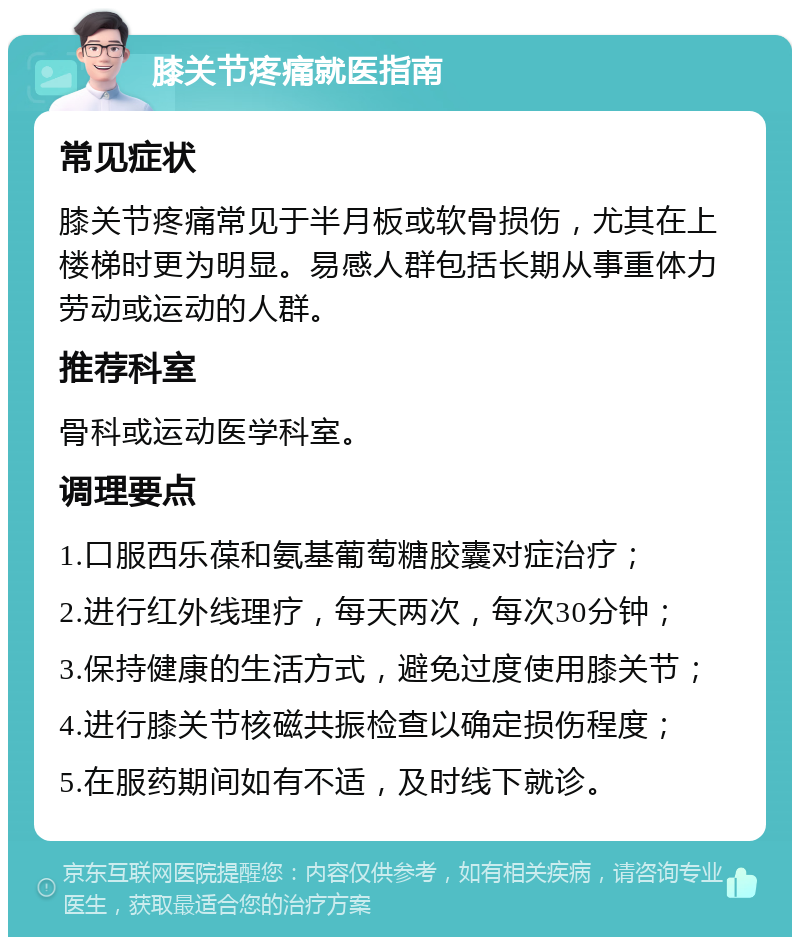 膝关节疼痛就医指南 常见症状 膝关节疼痛常见于半月板或软骨损伤，尤其在上楼梯时更为明显。易感人群包括长期从事重体力劳动或运动的人群。 推荐科室 骨科或运动医学科室。 调理要点 1.口服西乐葆和氨基葡萄糖胶囊对症治疗； 2.进行红外线理疗，每天两次，每次30分钟； 3.保持健康的生活方式，避免过度使用膝关节； 4.进行膝关节核磁共振检查以确定损伤程度； 5.在服药期间如有不适，及时线下就诊。