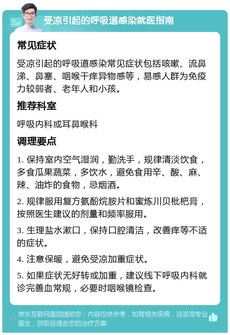 受凉引起的呼吸道感染就医指南 常见症状 受凉引起的呼吸道感染常见症状包括咳嗽、流鼻涕、鼻塞、咽喉干痒异物感等，易感人群为免疫力较弱者、老年人和小孩。 推荐科室 呼吸内科或耳鼻喉科 调理要点 1. 保持室内空气湿润，勤洗手，规律清淡饮食，多食瓜果蔬菜，多饮水，避免食用辛、酸、麻、辣、油炸的食物，忌烟酒。 2. 规律服用复方氨酚烷胺片和蜜炼川贝枇杷膏，按照医生建议的剂量和频率服用。 3. 生理盐水漱口，保持口腔清洁，改善痒等不适的症状。 4. 注意保暖，避免受凉加重症状。 5. 如果症状无好转或加重，建议线下呼吸内科就诊完善血常规，必要时咽喉镜检查。