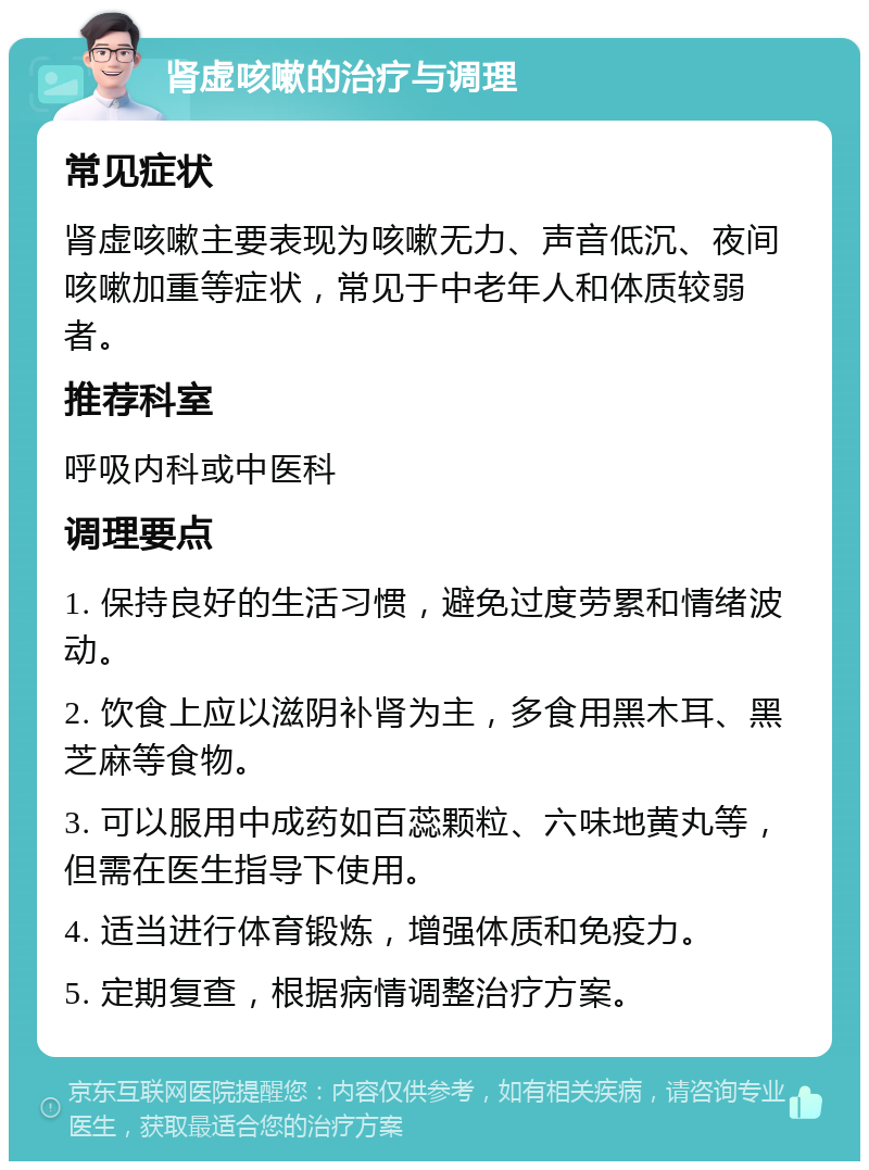 肾虚咳嗽的治疗与调理 常见症状 肾虚咳嗽主要表现为咳嗽无力、声音低沉、夜间咳嗽加重等症状，常见于中老年人和体质较弱者。 推荐科室 呼吸内科或中医科 调理要点 1. 保持良好的生活习惯，避免过度劳累和情绪波动。 2. 饮食上应以滋阴补肾为主，多食用黑木耳、黑芝麻等食物。 3. 可以服用中成药如百蕊颗粒、六味地黄丸等，但需在医生指导下使用。 4. 适当进行体育锻炼，增强体质和免疫力。 5. 定期复查，根据病情调整治疗方案。