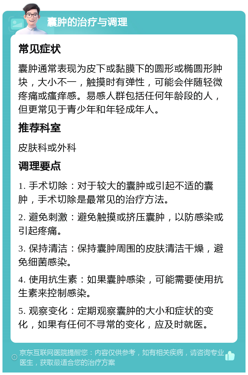 囊肿的治疗与调理 常见症状 囊肿通常表现为皮下或黏膜下的圆形或椭圆形肿块，大小不一，触摸时有弹性，可能会伴随轻微疼痛或瘙痒感。易感人群包括任何年龄段的人，但更常见于青少年和年轻成年人。 推荐科室 皮肤科或外科 调理要点 1. 手术切除：对于较大的囊肿或引起不适的囊肿，手术切除是最常见的治疗方法。 2. 避免刺激：避免触摸或挤压囊肿，以防感染或引起疼痛。 3. 保持清洁：保持囊肿周围的皮肤清洁干燥，避免细菌感染。 4. 使用抗生素：如果囊肿感染，可能需要使用抗生素来控制感染。 5. 观察变化：定期观察囊肿的大小和症状的变化，如果有任何不寻常的变化，应及时就医。