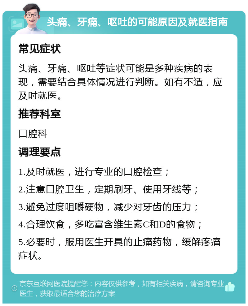 头痛、牙痛、呕吐的可能原因及就医指南 常见症状 头痛、牙痛、呕吐等症状可能是多种疾病的表现，需要结合具体情况进行判断。如有不适，应及时就医。 推荐科室 口腔科 调理要点 1.及时就医，进行专业的口腔检查； 2.注意口腔卫生，定期刷牙、使用牙线等； 3.避免过度咀嚼硬物，减少对牙齿的压力； 4.合理饮食，多吃富含维生素C和D的食物； 5.必要时，服用医生开具的止痛药物，缓解疼痛症状。