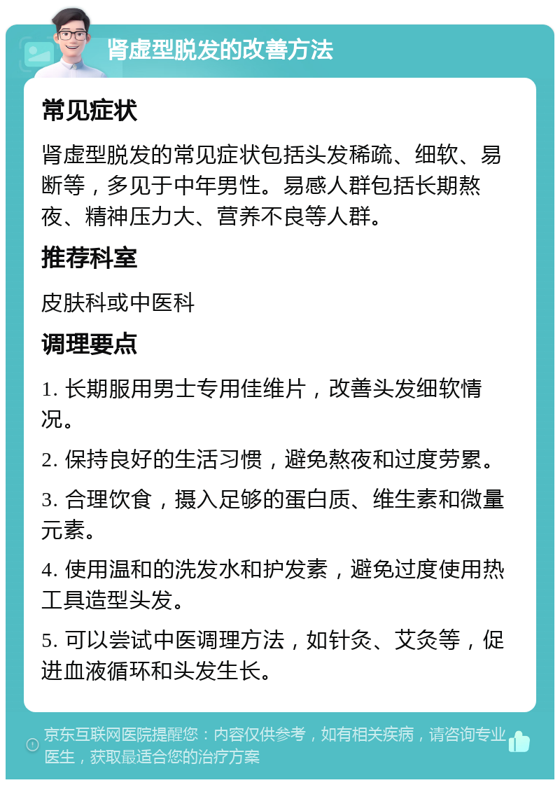 肾虚型脱发的改善方法 常见症状 肾虚型脱发的常见症状包括头发稀疏、细软、易断等，多见于中年男性。易感人群包括长期熬夜、精神压力大、营养不良等人群。 推荐科室 皮肤科或中医科 调理要点 1. 长期服用男士专用佳维片，改善头发细软情况。 2. 保持良好的生活习惯，避免熬夜和过度劳累。 3. 合理饮食，摄入足够的蛋白质、维生素和微量元素。 4. 使用温和的洗发水和护发素，避免过度使用热工具造型头发。 5. 可以尝试中医调理方法，如针灸、艾灸等，促进血液循环和头发生长。