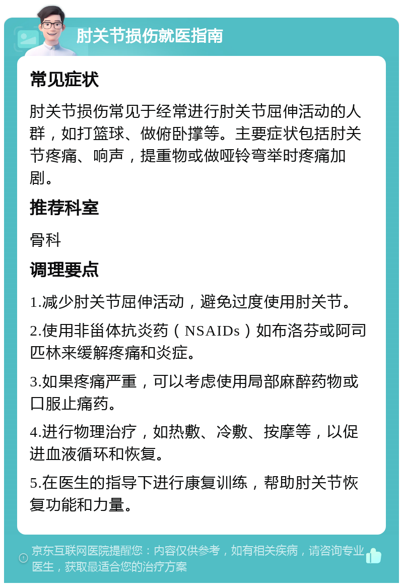 肘关节损伤就医指南 常见症状 肘关节损伤常见于经常进行肘关节屈伸活动的人群，如打篮球、做俯卧撑等。主要症状包括肘关节疼痛、响声，提重物或做哑铃弯举时疼痛加剧。 推荐科室 骨科 调理要点 1.减少肘关节屈伸活动，避免过度使用肘关节。 2.使用非甾体抗炎药（NSAIDs）如布洛芬或阿司匹林来缓解疼痛和炎症。 3.如果疼痛严重，可以考虑使用局部麻醉药物或口服止痛药。 4.进行物理治疗，如热敷、冷敷、按摩等，以促进血液循环和恢复。 5.在医生的指导下进行康复训练，帮助肘关节恢复功能和力量。