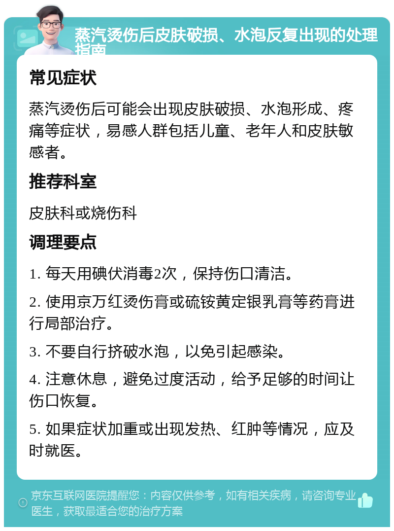 蒸汽烫伤后皮肤破损、水泡反复出现的处理指南 常见症状 蒸汽烫伤后可能会出现皮肤破损、水泡形成、疼痛等症状，易感人群包括儿童、老年人和皮肤敏感者。 推荐科室 皮肤科或烧伤科 调理要点 1. 每天用碘伏消毒2次，保持伤口清洁。 2. 使用京万红烫伤膏或硫铵黄定银乳膏等药膏进行局部治疗。 3. 不要自行挤破水泡，以免引起感染。 4. 注意休息，避免过度活动，给予足够的时间让伤口恢复。 5. 如果症状加重或出现发热、红肿等情况，应及时就医。