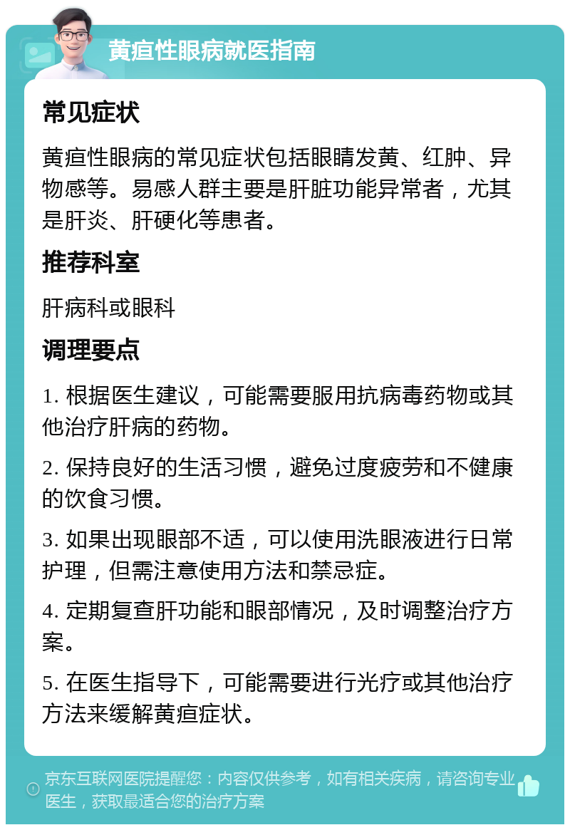 黄疸性眼病就医指南 常见症状 黄疸性眼病的常见症状包括眼睛发黄、红肿、异物感等。易感人群主要是肝脏功能异常者，尤其是肝炎、肝硬化等患者。 推荐科室 肝病科或眼科 调理要点 1. 根据医生建议，可能需要服用抗病毒药物或其他治疗肝病的药物。 2. 保持良好的生活习惯，避免过度疲劳和不健康的饮食习惯。 3. 如果出现眼部不适，可以使用洗眼液进行日常护理，但需注意使用方法和禁忌症。 4. 定期复查肝功能和眼部情况，及时调整治疗方案。 5. 在医生指导下，可能需要进行光疗或其他治疗方法来缓解黄疸症状。