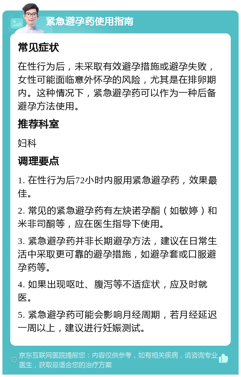 紧急避孕药使用指南 常见症状 在性行为后，未采取有效避孕措施或避孕失败，女性可能面临意外怀孕的风险，尤其是在排卵期内。这种情况下，紧急避孕药可以作为一种后备避孕方法使用。 推荐科室 妇科 调理要点 1. 在性行为后72小时内服用紧急避孕药，效果最佳。 2. 常见的紧急避孕药有左炔诺孕酮（如敏婷）和米非司酮等，应在医生指导下使用。 3. 紧急避孕药并非长期避孕方法，建议在日常生活中采取更可靠的避孕措施，如避孕套或口服避孕药等。 4. 如果出现呕吐、腹泻等不适症状，应及时就医。 5. 紧急避孕药可能会影响月经周期，若月经延迟一周以上，建议进行妊娠测试。